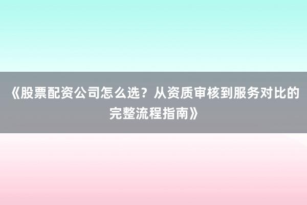 《股票配资公司怎么选？从资质审核到服务对比的完整流程指南》