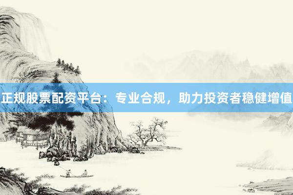 正规股票配资平台：专业合规，助力投资者稳健增值