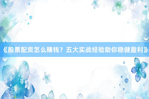《股票配资怎么赚钱？五大实战经验助你稳健盈利》