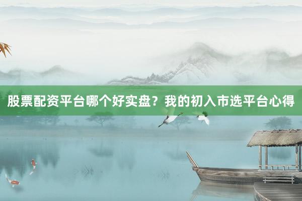 股票配资平台哪个好实盘？我的初入市选平台心得