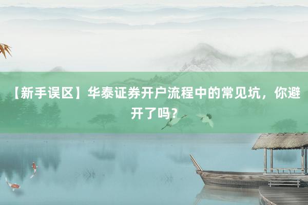 【新手误区】华泰证券开户流程中的常见坑，你避开了吗？