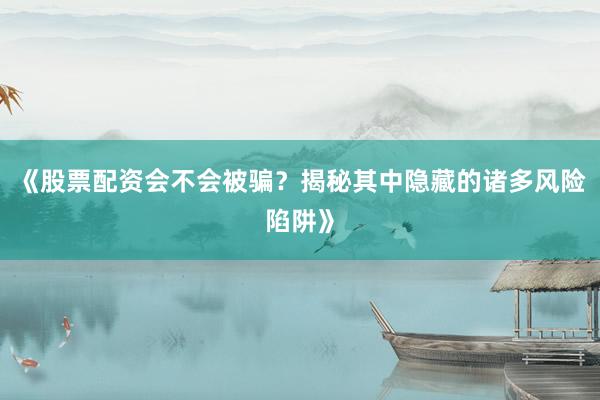 《股票配资会不会被骗？揭秘其中隐藏的诸多风险陷阱》