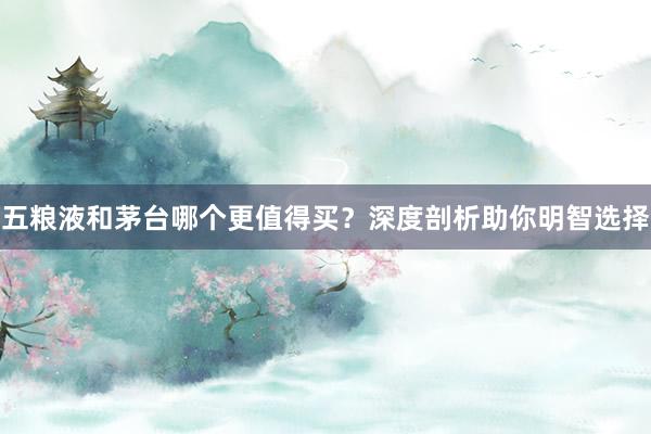 五粮液和茅台哪个更值得买？深度剖析助你明智选择