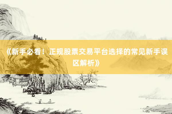 《新手必看！正规股票交易平台选择的常见新手误区解析》