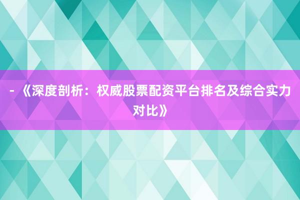 - 《深度剖析：权威股票配资平台排名及综合实力对比》
