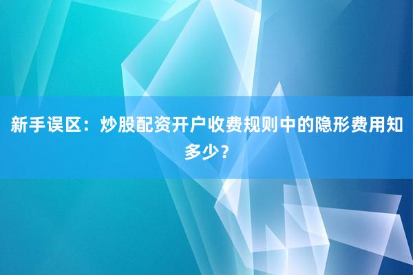 新手误区：炒股配资开户收费规则中的隐形费用知多少？