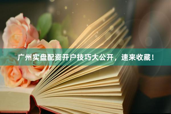 广州实盘配资开户技巧大公开，速来收藏！