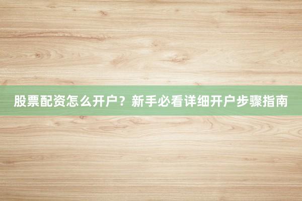 股票配资怎么开户？新手必看详细开户步骤指南