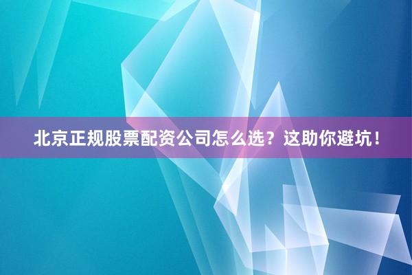北京正规股票配资公司怎么选？这助你避坑！