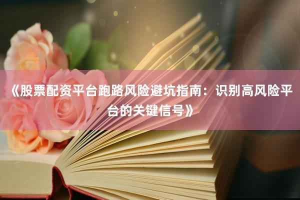 《股票配资平台跑路风险避坑指南：识别高风险平台的关键信号》