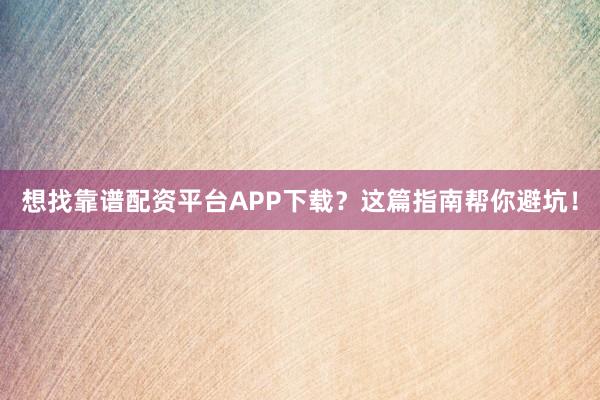 想找靠谱配资平台APP下载？这篇指南帮你避坑！