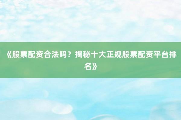 《股票配资合法吗？揭秘十大正规股票配资平台排名》