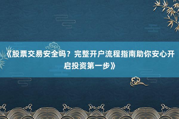 《股票交易安全吗？完整开户流程指南助你安心开启投资第一步》