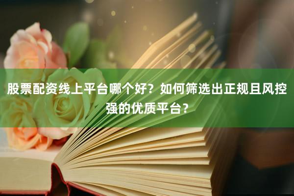 股票配资线上平台哪个好？如何筛选出正规且风控强的优质平台？