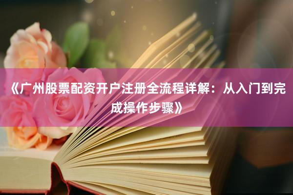 《广州股票配资开户注册全流程详解：从入门到完成操作步骤》