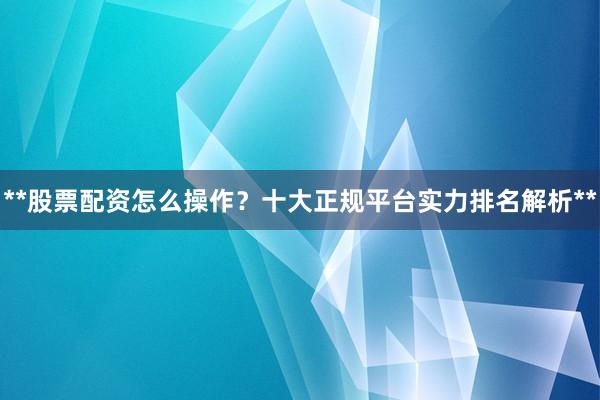 **股票配资怎么操作？十大正规平台实力排名解析**