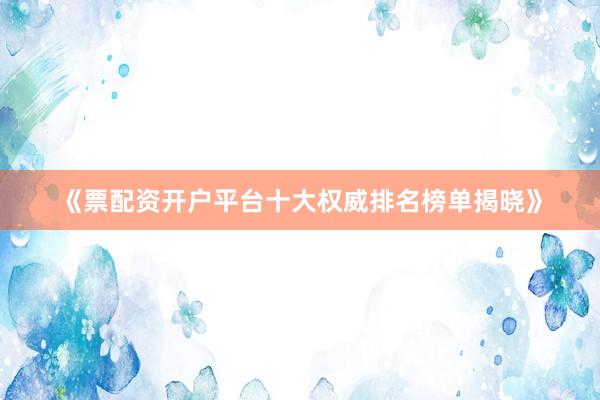 《票配资开户平台十大权威排名榜单揭晓》