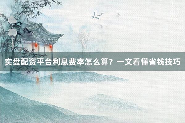 实盘配资平台利息费率怎么算？一文看懂省钱技巧