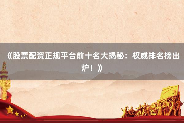 《股票配资正规平台前十名大揭秘：权威排名榜出炉！》