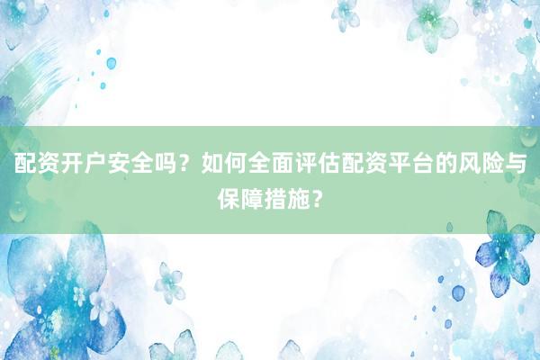 配资开户安全吗？如何全面评估配资平台的风险与保障措施？