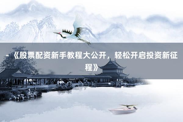 - 《股票配资新手教程大公开，轻松开启投资新征程》