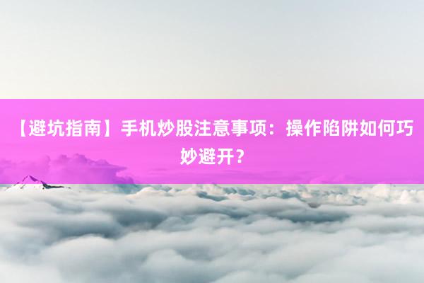 【避坑指南】手机炒股注意事项：操作陷阱如何巧妙避开？