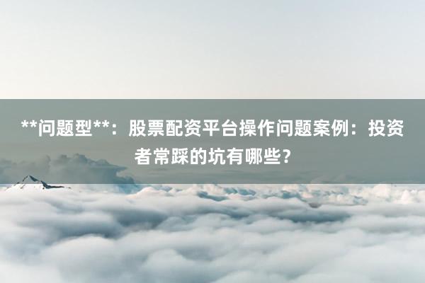 **问题型**：股票配资平台操作问题案例：投资者常踩的坑有哪些？