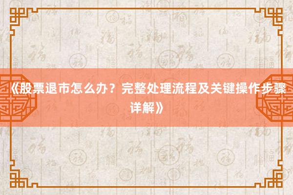 《股票退市怎么办？完整处理流程及关键操作步骤详解》