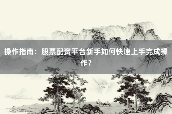 操作指南：股票配资平台新手如何快速上手完成操作？