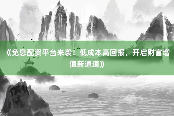 《免息配资平台来袭！低成本高回报，开启财富增值新通道》