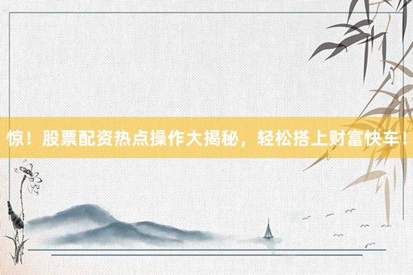 惊！股票配资热点操作大揭秘，轻松搭上财富快车！