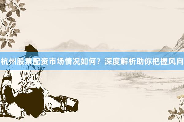 杭州股票配资市场情况如何？深度解析助你把握风向