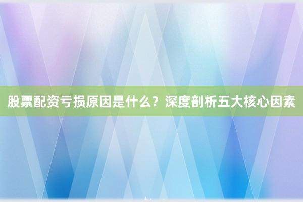 股票配资亏损原因是什么？深度剖析五大核心因素