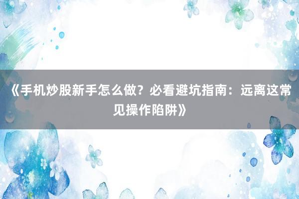 《手机炒股新手怎么做？必看避坑指南：远离这常见操作陷阱》