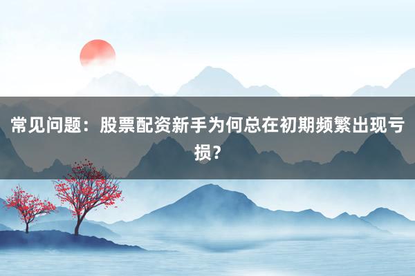 常见问题：股票配资新手为何总在初期频繁出现亏损？