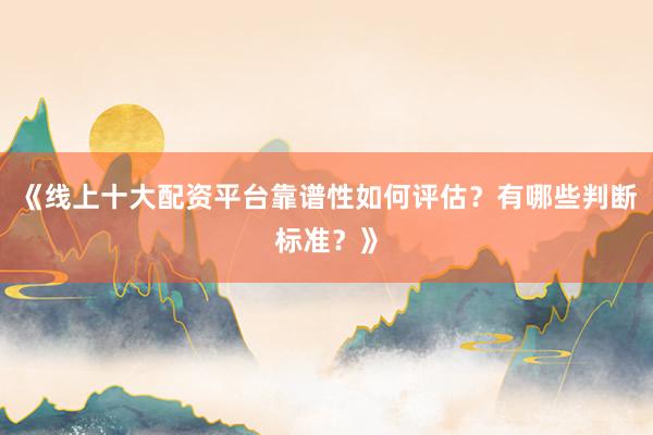 《线上十大配资平台靠谱性如何评估？有哪些判断标准？》