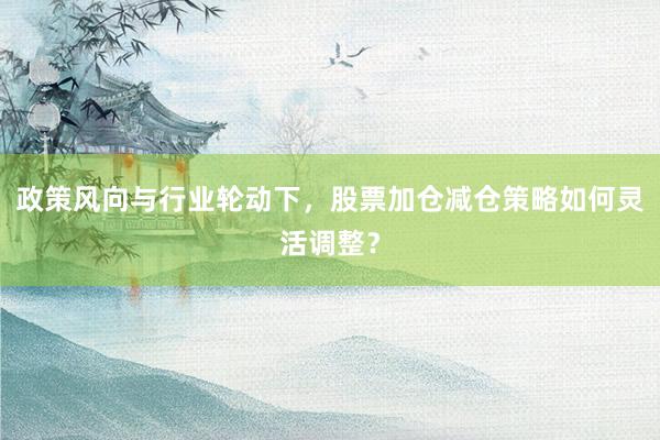 政策风向与行业轮动下，股票加仓减仓策略如何灵活调整？