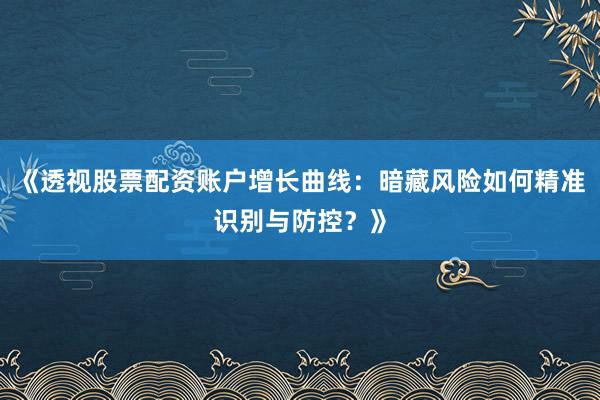 《透视股票配资账户增长曲线：暗藏风险如何精准识别与防控？》