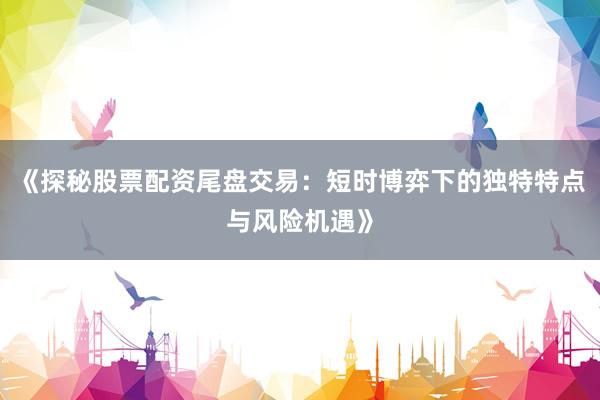 《探秘股票配资尾盘交易：短时博弈下的独特特点与风险机遇》