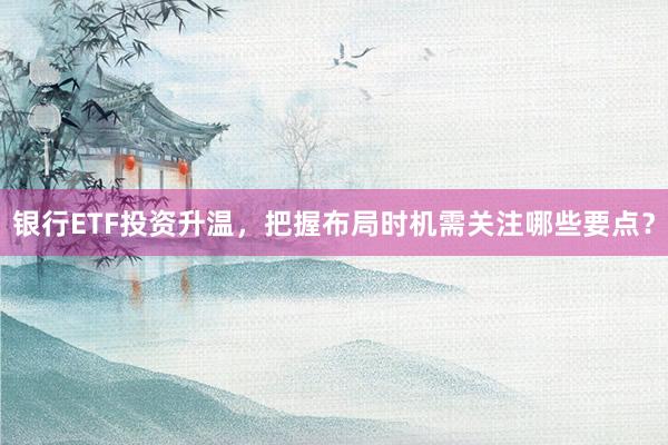 银行ETF投资升温，把握布局时机需关注哪些要点？