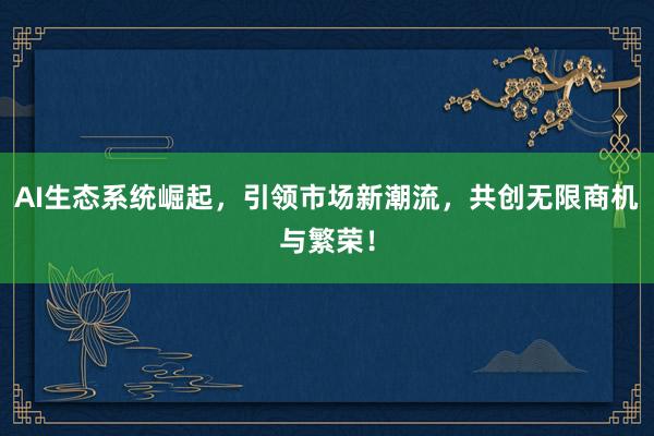 AI生态系统崛起，引领市场新潮流，共创无限商机与繁荣！