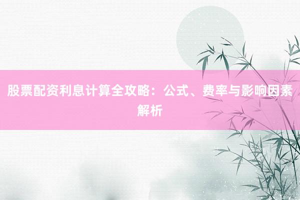 股票配资利息计算全攻略：公式、费率与影响因素解析