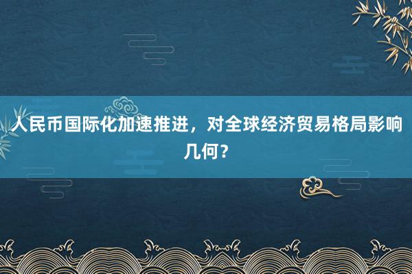人民币国际化加速推进，对全球经济贸易格局影响几何？