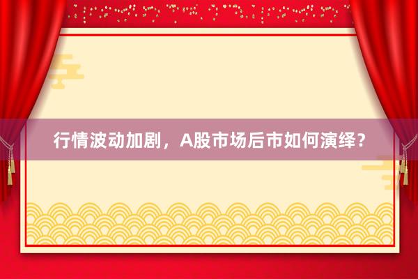 行情波动加剧，A股市场后市如何演绎？