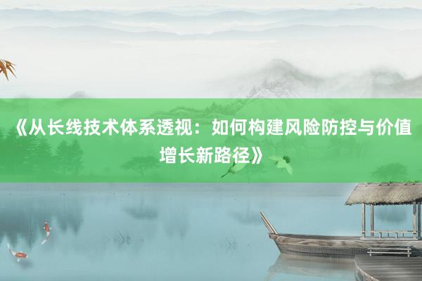 《从长线技术体系透视：如何构建风险防控与价值增长新路径》
