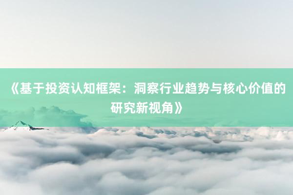 《基于投资认知框架：洞察行业趋势与核心价值的研究新视角》