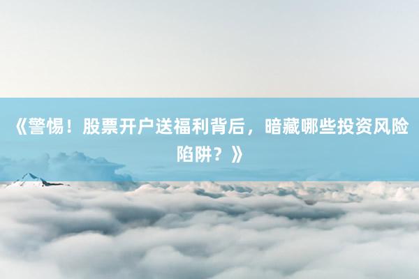 《警惕！股票开户送福利背后，暗藏哪些投资风险陷阱？》