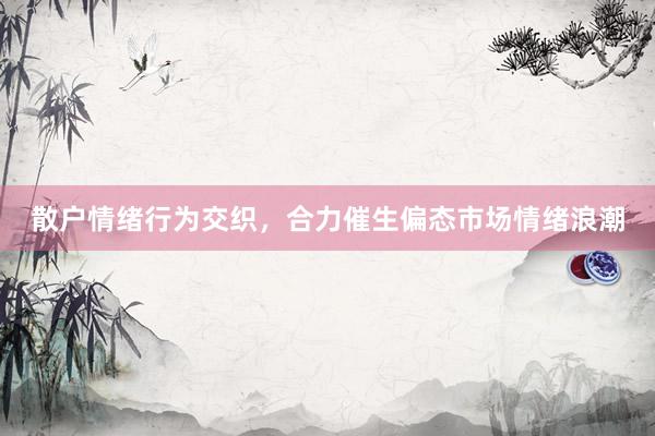 散户情绪行为交织，合力催生偏态市场情绪浪潮