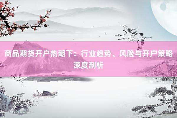 商品期货开户热潮下：行业趋势、风险与开户策略深度剖析
