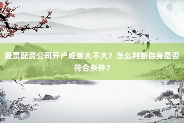 股票配资公司开户难度大不大？怎么判断自身是否符合条件？